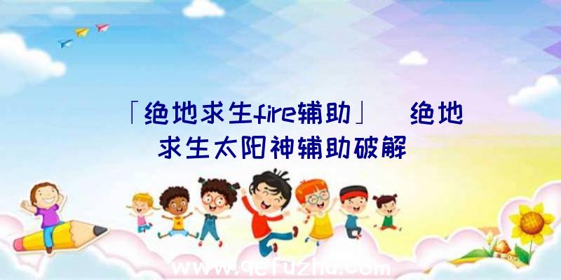 「绝地求生fire辅助」|绝地求生太阳神辅助破解
